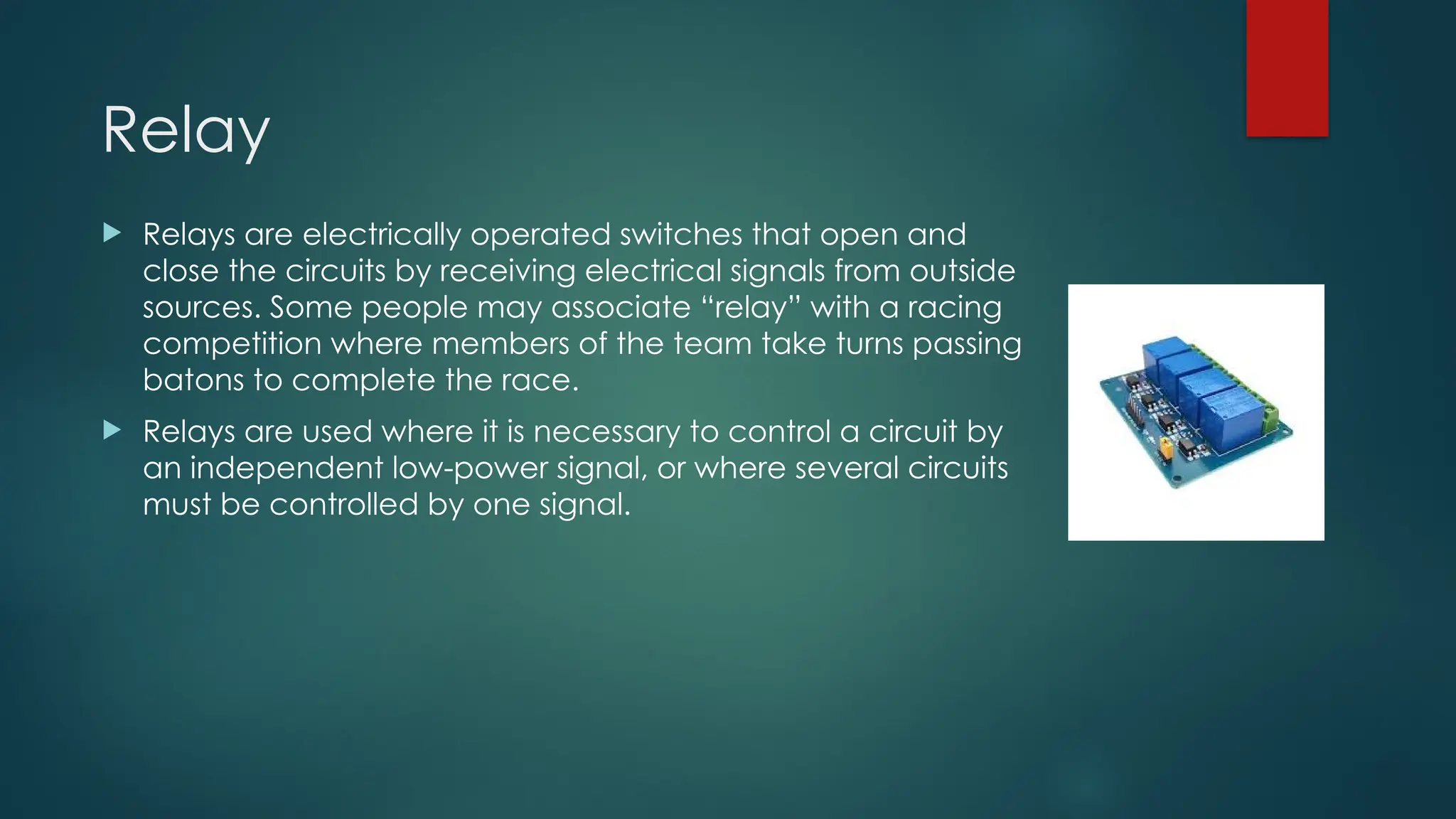 Relay
 Relays are electrically operated switches that open and
close the circuits by receiving electrical signals from outside
sources. Some people may associate “relay” with a racing
competition where members of the team take turns passing
batons to complete the race.
 Relays are used where it is necessary to control a circuit by
an independent low-power signal, or where several circuits
must be controlled by one signal.
 
