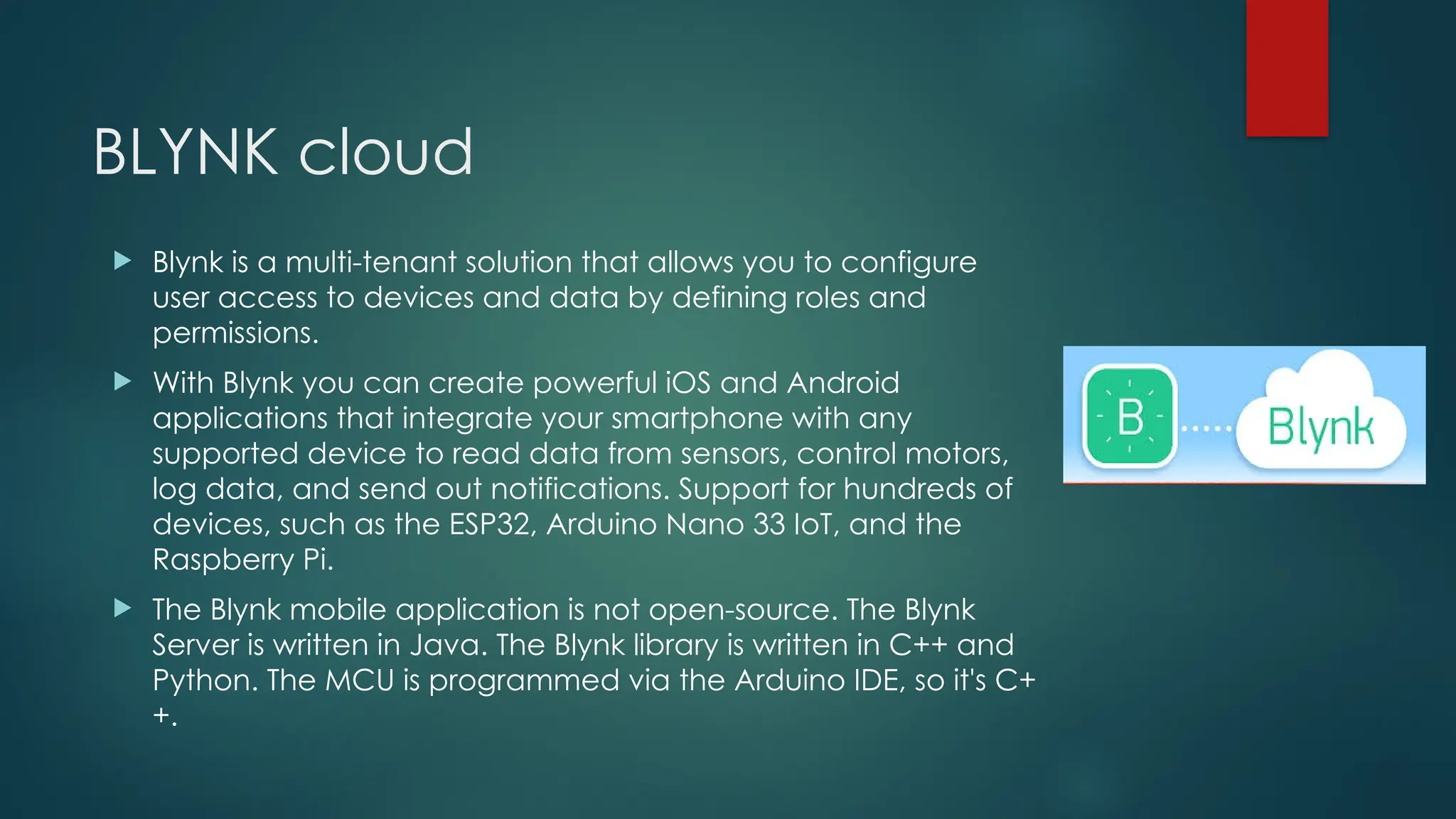 BLYNK cloud
 Blynk is a multi-tenant solution that allows you to configure
user access to devices and data by defining roles and
permissions.
 With Blynk you can create powerful iOS and Android
applications that integrate your smartphone with any
supported device to read data from sensors, control motors,
log data, and send out notifications. Support for hundreds of
devices, such as the ESP32, Arduino Nano 33 IoT, and the
Raspberry Pi.
 The Blynk mobile application is not open-source. The Blynk
Server is written in Java. The Blynk library is written in C++ and
Python. The MCU is programmed via the Arduino IDE, so it's C+
+.
 