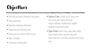 Objectives
• Describing and giving information about places
• Stating preferences
• Presenting contrasting information
• Categorizing and evaluating issues
• Deining and non-deining relative clauses
• Order of modiiers
• Connecting contrasting ideas
• Features of cities: climate, cost of living, crime
rate, cuisine, green spaces, hotels, job
market, landmarks, neighborhoods, nightlife,
shopping, transportationsystem.
• Types of town: border town, coastal town, college
town, industrial town, mountain town, port
town, resort town, rural town, suburban town, tourist
town.
 