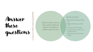 Answer
these
questions
Describe some features of your city
that you consider interesting, and
explain why. Include details and
examples to support your opinion.
Talk about your ideal city.
• What importantfeaturesdoesyouridealcity
have?
• What type of climatedoes your idealcity
have?
• Is your idealcity smallor large?Why?
• Do you preferto live in a moderncity or an
old, historicone? Why?
• What’sthe bestway to get aroundinyour
idealcity?
 