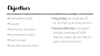 Objectives
• Describing routines and habits
• Giving advice
• Explaining reasons and conditions
• Giving interpretations of meaning
• Reduced time clauses
• Clauses stating reasons and conditions
• Energy and sleep: burn out, calm down, chill
out, doze off, perk up, race off, sleep over, turn in.
• Expressions related to sleep: be fast asleep, be
sound asleep, be wide awake, drift off, feel
drowsy, have a sleepless night, nod off, sleep like a
log, take a power nap toss, and turn.
 