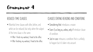 Grammar 4
REDUCED TIME CLAUSES
• Adverbial time clauses with after, before, and
while can be reduced, but only when the subject
of the time clause is the same.
• After I finish my workout, I head to the office.
• After finishing my workout, I head to the office.
CLAUSES STATING REASONS AND CONDITIONS
• Considering that introduces a reason
• Even if, as long as, unless, only if introduce clause
of condition.
• Just in case introuces a condition that is unlikely
to happen but it's taken into account.
 