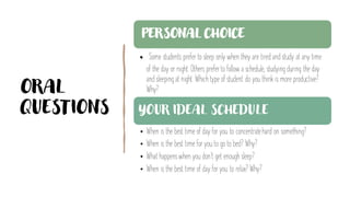 ORAL
QUESTIONS
PERSONAL CHOICE
• Some students preferto sleep only when they are tiredand study at any time
of the day or night. Others preferto follow a schedule, studying during the day
and sleeping at night. Which type of student do you think is more productive?
Why?
YOUR IDEAL SCHEDULE
• When is the best time of day for you to concentratehard on something?
• When is the best time for you to go to bed? Why?
• What happenswhen you don’t get enough sleep?
• When is the best time of day for you to relax? Why?
 