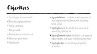 Objectives
• Describing types of conversationalists
• Talking about appropriate behavior
• Starting a conversation
• Making small talk
• Reporting what someone else has said
• Infinitive and gerund phrases
• Reported speech
• Appropriate behavior: a compliment, an insult, appropriate, bad
form, inappropriate,normal, offensive,polite, rude, strange,
typical, unusual.
• Reporting Statements: He claimed that, He promised to, He
explained that, He told me that.
• Reporting Commands or advice: He asked me to, He warned me
not to, He told me to, He advised me to, He encouraged me to.
• Reporting Questions: He wanted to know, He asked me,
He wondered
 
