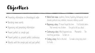 Objectives
• Presenting information in chronological order
• Narrating news events
• Organizing and presenting information
• Present perfect vs. simple past
• Present perfect vs. present perfect continuous
• Adverbs with the simple past and past perfect
• Words from news: epidemic, famine, hijacking,, kidnapping, natural
disaster, political crisis, rebellion, recession, robbery, scandal.
• Beginning a story: I’ll never forget the time . . . It all started when
. . . That reminds me of when . . . I’ve got to tell you about . . .
• Continuinga story: What happened was . . . Meanwhile . . . The
next thing we knew . . . So later on . . .
• Ending a story: And in the end . . . To make a long story short . . .
So finally . . .
 
