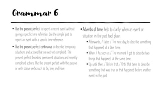 Grammar 6
• Use the present perfect to report a recent event without
giving a specific time reference. Use the simple past to
report an event with a specific time reference.
• Use the present perfect continuous to describe temporary
situationsand actions that are not yet completed. The
present perfect describes permanent situationsand recently
completed actions.Use the present perfect with the passive
or with stative verbs such as be, love, and have.
•Adverbs of time help to clarify when an event or
situation in the past tool place:
• Afterwards, / Later, / The next day, to describe something
that happened at a later time.
• When / As soon as / The moment I got to describe two
things that happened at the same time.
• Up until then, / Before that, / Until that time to describe
something that was true or that happened before another
event in the past.
 