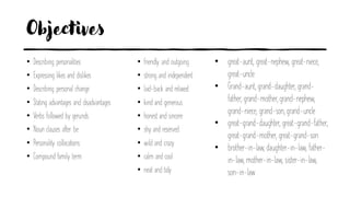 Objectives
• Describing personalities
• Expressing likes and dislikes
• Describing personal change
• Stating advantages and disadvantages
• Verbs followed by gerunds
• Noun clauses after be
• Personality collocations
• Compound family term
• friendly and outgoing
• strong and independent
• laid-back and relaxed
• kind and generous
• honest and sincere
• shy and reserved
• wild and crazy
• calm and cool
• neat and tidy
• great-aunt, great-nephew, great-niece,
great-uncle
• Grand-aunt, grand-daughter, grand-
father, grand-mother, grand-nephew,
grand-niece, grand-son, grand-uncle
• great-grand-daughter, great-grand-father,
great-grand-mother, great-grand-son
• brother-in-law, daughter-in-law, father-
in-law, mother-in-law, sister-in-law,
son-in-law
 