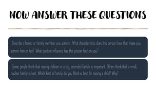 NOW ANSWER THESE QUESTIONS
Describe a friend or family member you admire. What characteristics does this person have that make you
admire him or her? What positive influence has this person had on you?
Some people think that raising children in a big, extended family is important. Others think that a small,
nuclear family is best. Which kind of family do you think is best for raising a child? Why?
 