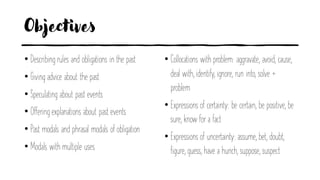 Objectives
• Describing rules and obligations in the past
• Giving advice about the past
• Speculating about past events
• Offering explanations about past events
• Past modals and phrasal modals of obligation
• Modals with multiple uses
• Collocations with problem: aggravate, avoid, cause,
deal with, identify, ignore, run into, solve +
problem
• Expressions of certainty: be certain, be positive, be
sure, know for a fact
• Expressions of uncertainty: assume, bet, doubt,
figure, guess, have a hunch, suppose, suspect
 