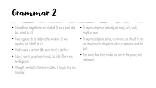 Grammar 2
• I should have stayed home and studied! (It was a good idea,
but I didn’t do it.)
• I was supposed to be studying this weekend. (It was
expected, but I didn’t do it.)
• I had to wear a uniform. (We were forced to do this.)
• I didn’t have to go with my friends, but I did. (There was
no obligation.)
• I thoughtI needed to have more clothes. (I thoughtthis was
necessary.)
• To express degrees of certainty, use must, can’t, could,
might, or may.
• To express obligation, advice, or opinions, use should. Do not
use must have for obligations, advice, or opinions about the
past.
• Also notice how these modals are used in the passive and
continuous.
 