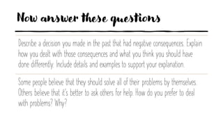 Now answer these questions
Describe a decision you made in the past that had negative consequences. Explain
how you dealt with those consequences and what you think you should have
done differently. Include details and examples to support your explanation.
Some people believe that they should solve all of their problems by themselves.
Others believe that it’s better to ask others for help. How do you prefer to deal
with problems? Why?
 