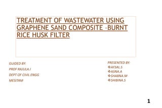 TREATMENT OF WASTEWATER USING
GRAPHENE SAND COMPOSITE –BURNT
RICE HUSK FILTER
GUIDED BY:
PROF RAJULA.I
DEPT OF CIVIL ENGG
MESITAM
PRESENTED BY:
AFSAL.S
ASNA.A
SHABNA.M
SHIBINA.S
1
 