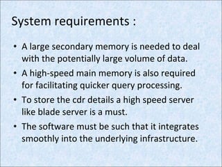 System requirements : A large secondary memory is needed to deal with the potentially large volume of data. A high-speed main memory is also required for facilitating quicker query processing. To store the cdr details a high speed server like blade server is a must. The software must be such that it integrates smoothly into the underlying infrastructure. 
