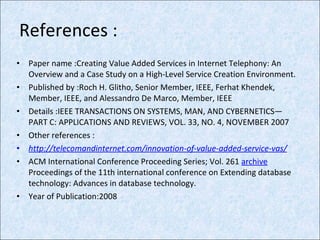 References : Paper name :Creating Value Added Services in Internet Telephony: An Overview and a Case Study on a High-Level Service Creation Environment. Published by :Roch H. Glitho, Senior Member, IEEE, Ferhat Khendek, Member, IEEE, and Alessandro De Marco, Member, IEEE Details :IEEE TRANSACTIONS ON SYSTEMS, MAN, AND CYBERNETICS—PART C: APPLICATIONS AND REVIEWS, VOL. 33, NO. 4, NOVEMBER 2007 Other references : http://telecomandinternet.com/innovation-of-value-added-service-vas/ ACM International Conference Proceeding Series; Vol. 261  archive Proceedings of the 11th international conference on Extending database technology: Advances in database technology.  Year of Publication:2008  