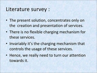Literature survey : The present solution, concentrates only on the  creation and presentation of services. There is no flexible charging mechanism for these services. Invariably it’s the charging mechanism that controls the usage of these services. Hence, we really need to turn our attention towards it. 