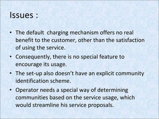 Issues : The default  charging mechanism offers no real benefit to the customer, other than the satisfaction of using the service. Consequently, there is no special feature to encourage its usage. The set-up also doesn’t have an explicit community identification scheme. Operator needs a special way of determining communities based on the service usage, which would streamline his service proposals. 