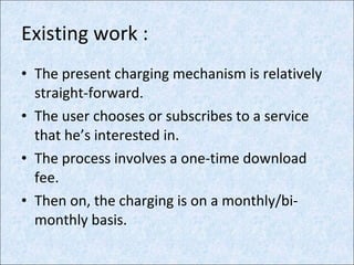 Existing work : The present charging mechanism is relatively straight-forward. The user chooses or subscribes to a service that he’s interested in. The process involves a one-time download fee. Then on, the charging is on a monthly/bi-monthly basis. 