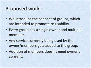 Proposed work : We introduce the concept of groups, which are intended to promote re-usability. Every group has a single owner and multiple members. Any service currently being used by the owner/members gets added to the group. Addition of members doesn’t need owner’s consent. 