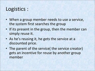 Logistics : When a group member needs to use a service,  the system first searches the group If its present in the group, then the member can simply reuse it. As he’s reusing it, he gets the service at a discounted price. The parent of the service( the service creator) gets an incentive for reuse by another group member 