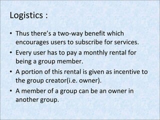 Logistics : Thus there’s a two-way benefit which encourages users to subscribe for services. Every user has to pay a monthly rental for being a group member. A portion of this rental is given as incentive to the group creator(i.e. owner). A member of a group can be an owner in another group. 