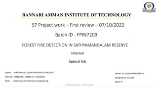 Batch ID - FPIN7209
Internal
BANNARI AMMAN INSTITUTE OF TECHNOLOGY
FOREST FIRE DETECTION IN SATHYAMANGALAM RESERVE
Special lab
Name: Dr. SUNDARAMURTHY S
Designation: Faculty
Dept: IT
Name: SARAVANA D, VIJAYA PRATHAP P, VINOTH V
Reg. No: 191EE208 , 191EE247 , 191EE250
Dept: Electrical and Electronics Engineering
S7 Project work – First review – 07/10/2022
S7 PROJECT WORK I - FIRST REVIEW
 