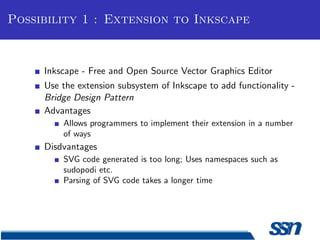 Possibility 1 : Extension to Inkscape



     Inkscape - Free and Open Source Vector Graphics Editor
     Use the extension subsystem of Inkscape to add functionality -
     Bridge Design Pattern
     Advantages
         Allows programmers to implement their extension in a number
         of ways
     Disdvantages
         SVG code generated is too long; Uses namespaces such as
         sudopodi etc.
         Parsing of SVG code takes a longer time
 