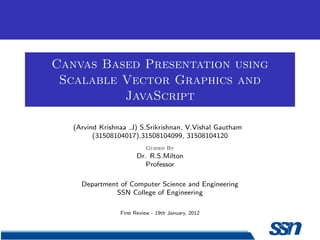 Canvas Based Presentation using
 Scalable Vector Graphics and
          JavaScript

   (Arvind Krishnaa .J) S.Srikrishnan, V.Vishal Gautham
         (31508104017),31508104099, 31508104120
                           Guided By
                       Dr. R.S.Milton
                          Professor

     Department of Computer Science and Engineering
              SSN College of Engineering

                 First Review - 19th January, 2012
 
