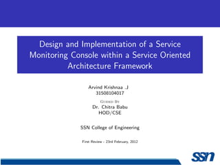Design and Implementation of a Service
Monitoring Console within a Service Oriented
          Architecture Framework

                 Arvind Krishnaa .J
                    31508104017
                         Guided By
                    Dr. Chitra Babu
                       HOD/CSE


             SSN College of Engineering

              First Review - 23rd February, 2012
 