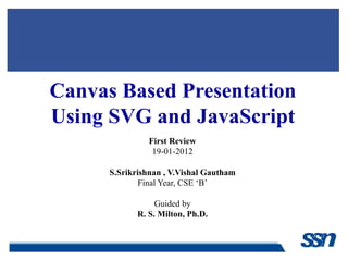 Canvas Based Presentation
Using SVG and JavaScript
First Review
19-01-2012
S.Srikrishnan , V.Vishal Gautham
Final Year, CSE ‘B’
Guided by
R. S. Milton, Ph.D.
 