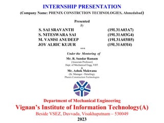 INTERNSHIP PRESENTATION
(Company Name: PHENIX CONSTRCTION TECHNOLOGIES, Ahmedabad)
Presented
By
S. SAI SRAVANTH (19L31A03A7)
S. NITESWARA SAI (19L31A03G4)
M. VAMSI ANUDEEP (19L31A03H5)
JOY ALRIC KUJUR (19L31A03I4)
***
Under the Mentoring of
Department of Mechanical Engineering
Vignan’s Institute of Information Technology(A)
Beside VSEZ, Duvvada, Visakhapatnam – 530049
2023
Mr. R. Sundar Ramam
(Associate Professor)
Dept. of Mechanical Engg, VIIT.
&
Mr. Ashok Makwana
(Sr. Manager - Detailing),
Phenix Construction Technologies
 