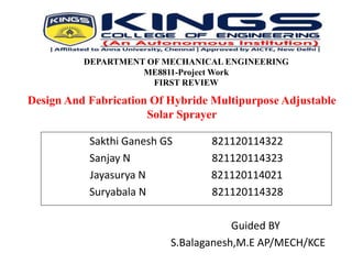 DEPARTMENT OF MECHANICAL ENGINEERING
ME8811-Project Work
FIRST REVIEW
Sakthi Ganesh GS 821120114322
Sanjay N 821120114323
Jayasurya N 821120114021
Suryabala N 821120114328
Guided BY
S.Balaganesh,M.E AP/MECH/KCE
Design And Fabrication Of Hybride Multipurpose Adjustable
Solar Sprayer
 