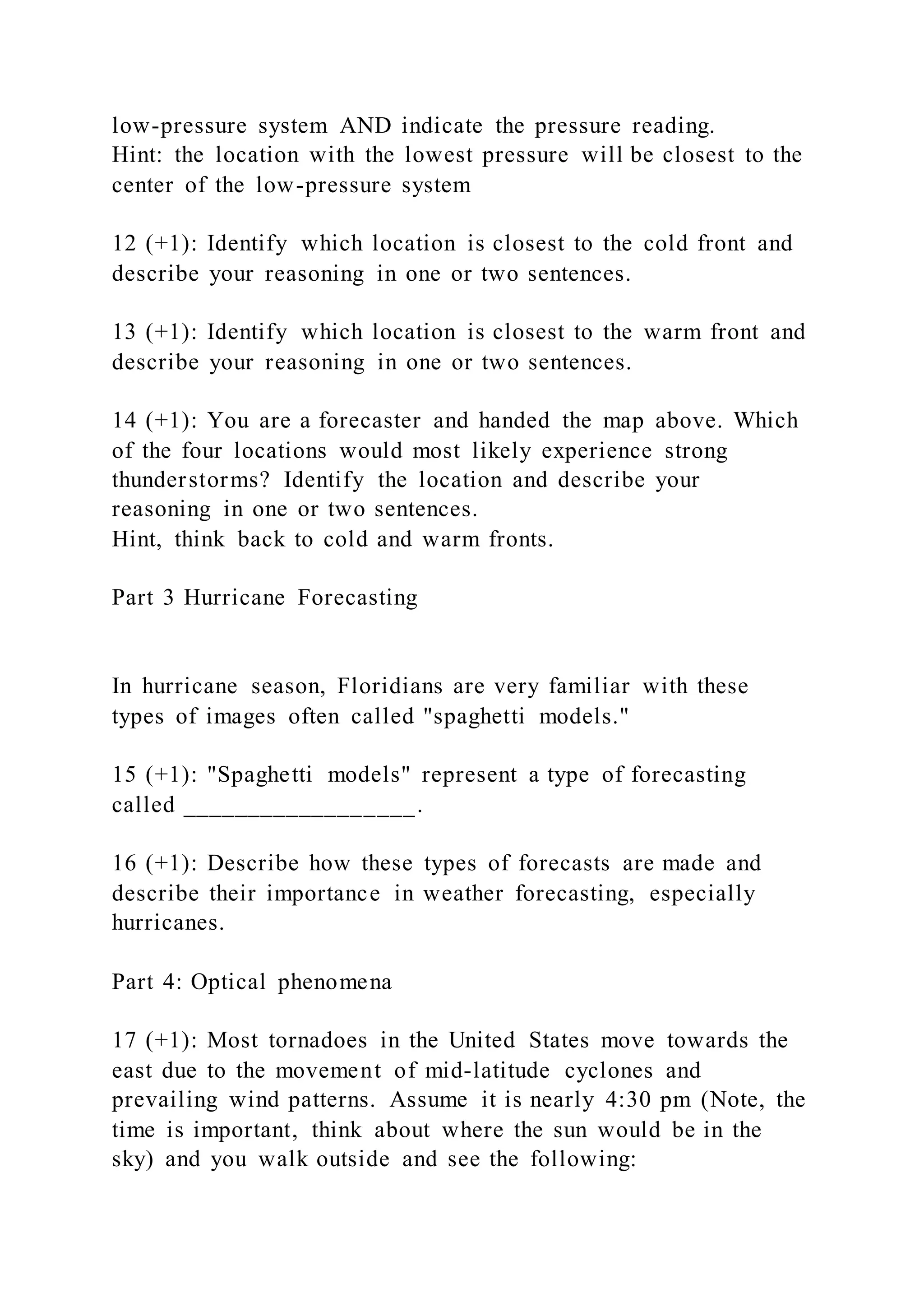 low-pressure system AND indicate the pressure reading.
Hint: the location with the lowest pressure will be closest to the
center of the low-pressure system
12 (+1): Identify which location is closest to the cold front and
describe your reasoning in one or two sentences.
13 (+1): Identify which location is closest to the warm front and
describe your reasoning in one or two sentences.
14 (+1): You are a forecaster and handed the map above. Which
of the four locations would most likely experience strong
thunderstorms? Identify the location and describe your
reasoning in one or two sentences.
Hint, think back to cold and warm fronts.
Part 3 Hurricane Forecasting
In hurricane season, Floridians are very familiar with these
types of images often called "spaghetti models."
15 (+1): "Spaghetti models" represent a type of forecasting
called __________________.
16 (+1): Describe how these types of forecasts are made and
describe their importance in weather forecasting, especially
hurricanes.
Part 4: Optical phenomena
17 (+1): Most tornadoes in the United States move towards the
east due to the movement of mid-latitude cyclones and
prevailing wind patterns. Assume it is nearly 4:30 pm (Note, the
time is important, think about where the sun would be in the
sky) and you walk outside and see the following:
 