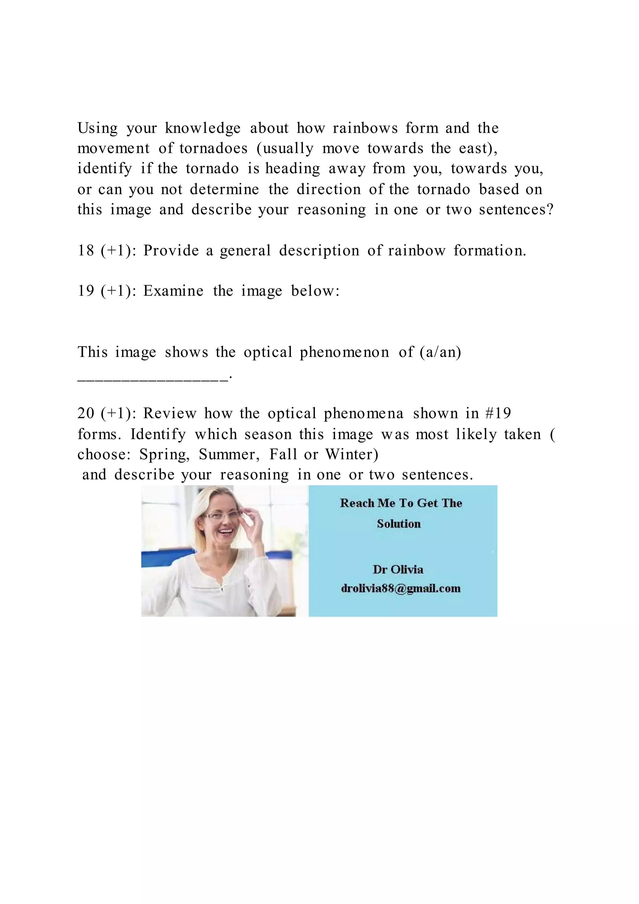 Using your knowledge about how rainbows form and the
movement of tornadoes (usually move towards the east),
identify if the tornado is heading away from you, towards you,
or can you not determine the direction of the tornado based on
this image and describe your reasoning in one or two sentences?
18 (+1): Provide a general description of rainbow formation.
19 (+1): Examine the image below:
This image shows the optical phenomenon of (a/an)
_________________.
20 (+1): Review how the optical phenomena shown in #19
forms. Identify which season this image was most likely taken (
choose: Spring, Summer, Fall or Winter)
and describe your reasoning in one or two sentences.
 
