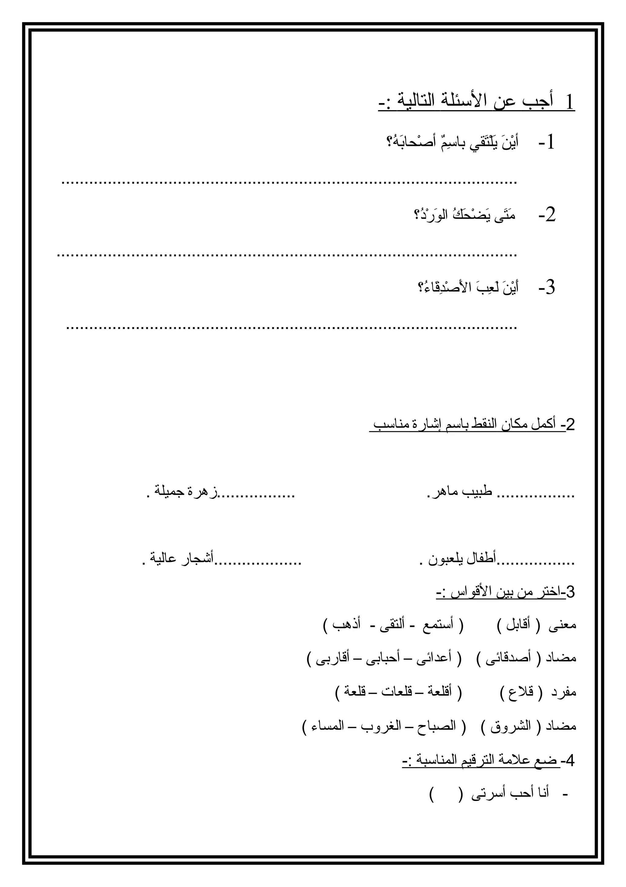 1 أجب عن ا لسئئلة ا لتالية :- 
-1 أيْننَ ي يَ يلْنتَ يقيي باسئِممٌ أ أصْنحاابَ يهُ؟؟ 
.................................................................................................. 
-2 مَ يتَ يى  يَ يضْنحاَ يكُ؟ الوَ يرْندُ؟؟ 
................................................................................................... 
-3 أَ ييْننَ ي لَ يعِمبَ ي الَ يصْندِمقَ ياءُ؟؟ 
................................................................................................. 
2 - أكمل مكان ا لنقط بت اسم إ شارة مناسب 
................. طبيب ماهر. .................زهرة جميلة . 
.................أطفال يلعبون . ...................أشجار عالية . 
3 -اختر من بت ين ا لقواس : - 
معنى ( أقابتل ) ( أستمع - ألتقى - أذهب ) 
مضاد ( أصدقائى ) ( أعدائى – أحبابتى – أقاربتى ) 
مفرد ( قلع  ) ( أقلعة – قلعات – قلعة ) 
مضاد ( الشروق ) ( الصباح – الغروب – المساء ) 
-4 ضع علمة ا لترقيم ا لمناسبة : - 
- أنا أحب أسرتى ( ) 
 