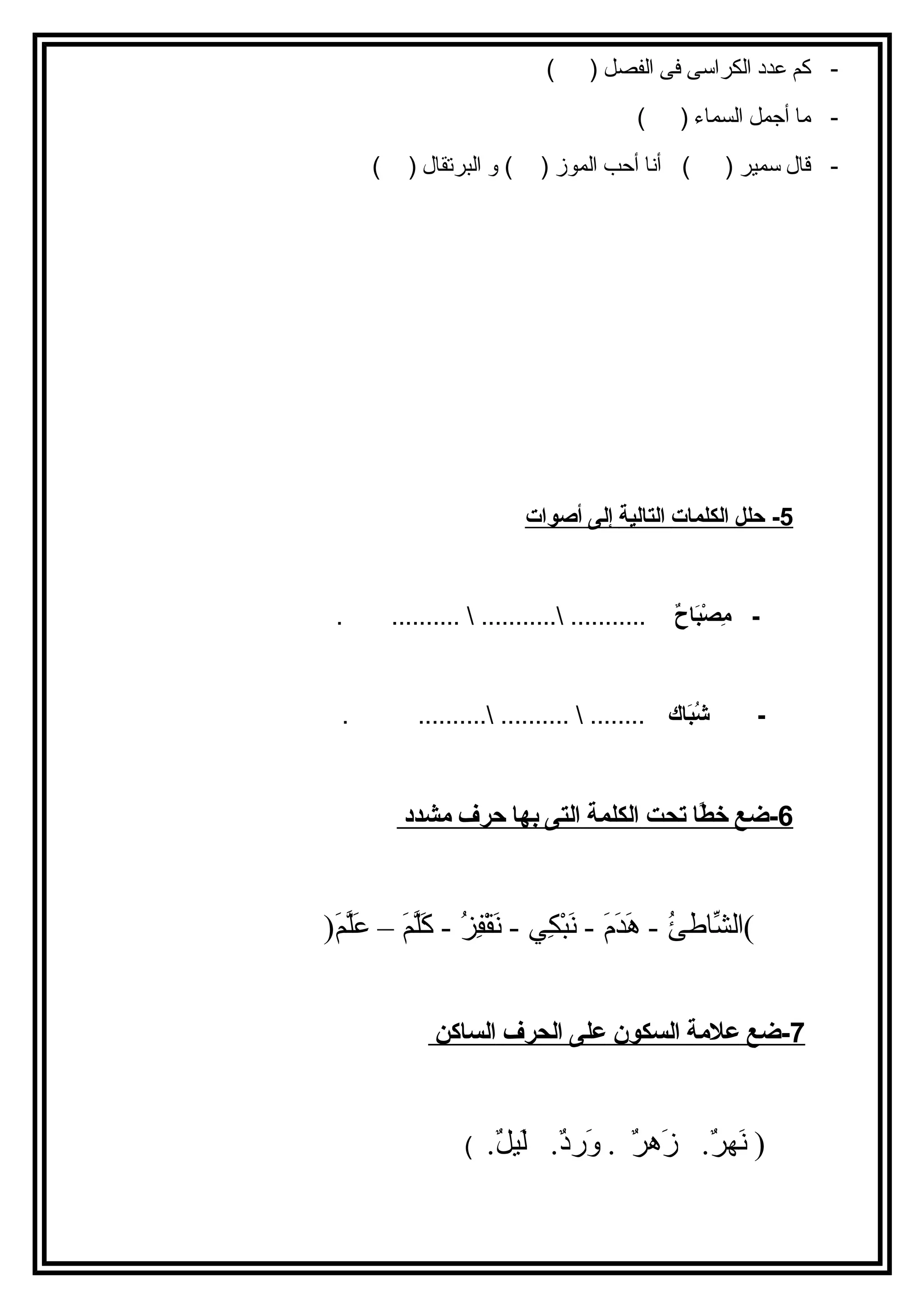 - كم عدد الكراسى فى الفصل ( ) 
- ما أجمل السماء ( ) 
- قال سمير ( ) أنا أحب الموز ( ) و البرتقال ( ) 
5 - حلل ا لكلمات ا لتالية إ لى أ صوات 
- مِصصْبَبَاحاحٌ  ........... ...........  .......... . 
- شُببَاحاك ........  .......... .......... . 
6 -ضع خطًا ا ت حت ا لكلمة ا لتى ب ه ا حرف مشدد 
)الشّااططئُ - - هَ -دَ -مَ - - نَ -بْكِكِي ي  - نَ -قْكِفِي زُ - - كَ -لّمَ َمَ - – عَ -لّمَ َمَ -( 
7 -ضع علمة ا لسكون على ا لحرف ا لساكن 
( نَ -هررٌ .  زَ -هرٌ  .  وَ -رددٌ .  لَ -يللٌ .  ) 
 