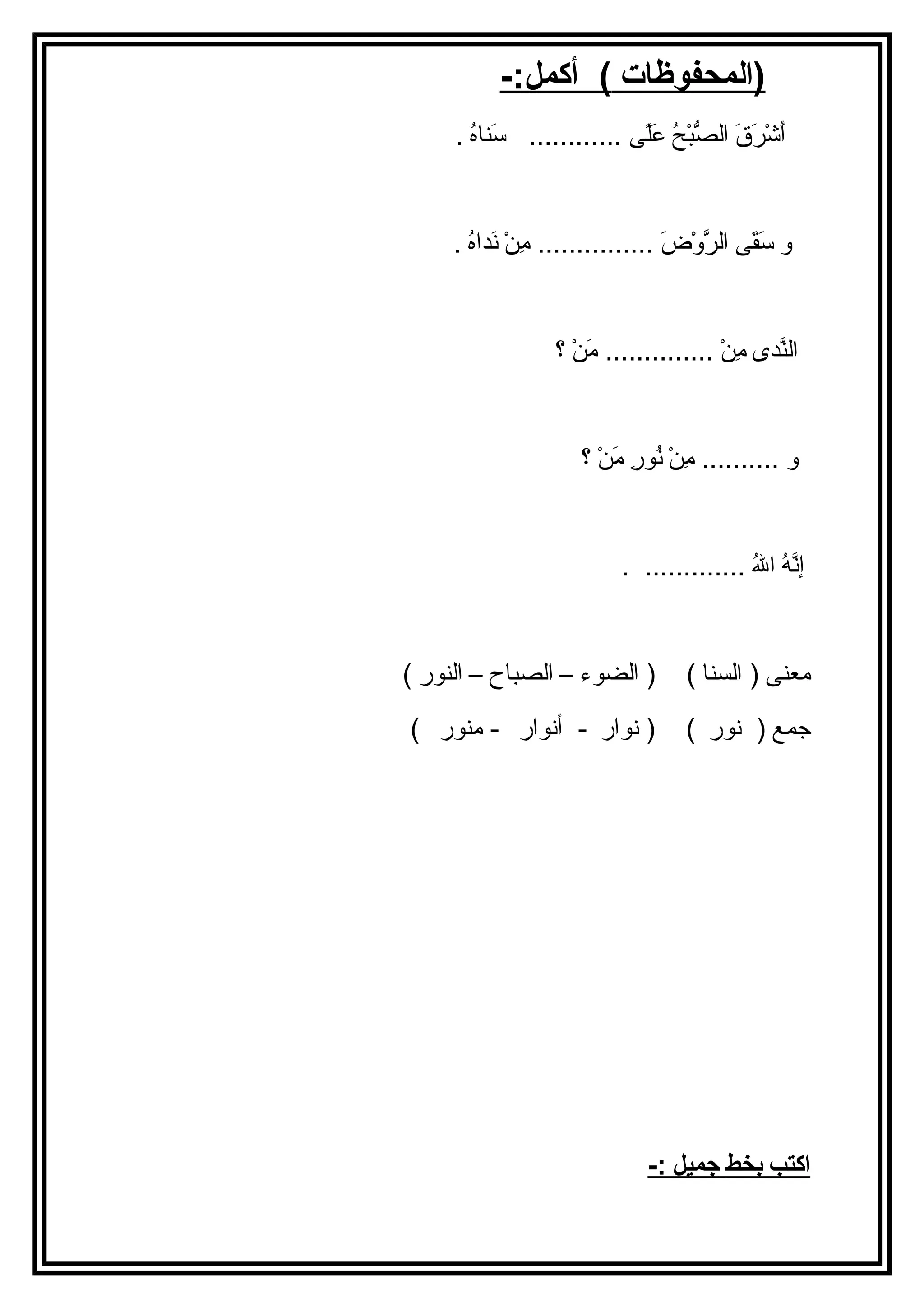 (المحفوظات ) أكمل:- 
أَ اشْرَرَ اقَ ا الصُّبْرَحُ ع عَ الًى ى ............ سَ انااهُ ع . 
و سَ اقَ اى الرَّوْرَضَ ا ............... مِننْرَ نَ اداهُ ع . 
الناَّدى مِننْرَ .............. مَ انْرَ ؟ 
و .......... مِننْرَ نُ عورِن مَ انْرَ ؟ 
إنَّهُ ع اللهُ ع ............. . 
معناى ( السناا ) ( الضوء – الصباح – الناور ) 
جمع ( نور ) ( نوار - أنوار - مناور ) 
ا كتب ب خط جميل :- 
 