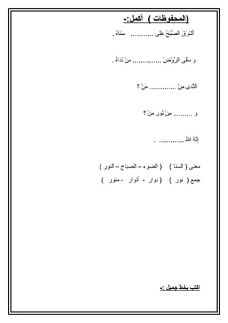 (المحفوظات ) أكمل:- 
أَ اشْرَرَ اقَ ا الصُّبْرَحُ ع عَ الًى ى ............ سَ انااهُ ع . 
و سَ اقَ اى الرَّوْرَضَ ا ............... مِننْرَ نَ اداهُ ع . 
الناَّدى مِننْرَ .............. مَ انْرَ ؟ 
و .......... مِننْرَ نُ عورِن مَ انْرَ ؟ 
إنَّهُ ع اللهُ ع ............. . 
معناى ( السناا ) ( الضوء – الصباح – الناور ) 
جمع ( نور ) ( نوار - أنوار - مناور ) 
ا كتب ب خط جميل :- 
 