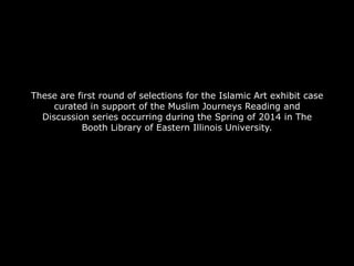 These are first round of selections for the Islamic Art exhibit case
curated in support of the Muslim Journeys Reading and
Discussion series occurring during the Spring of 2014 in The
Booth Library of Eastern Illinois University.

 