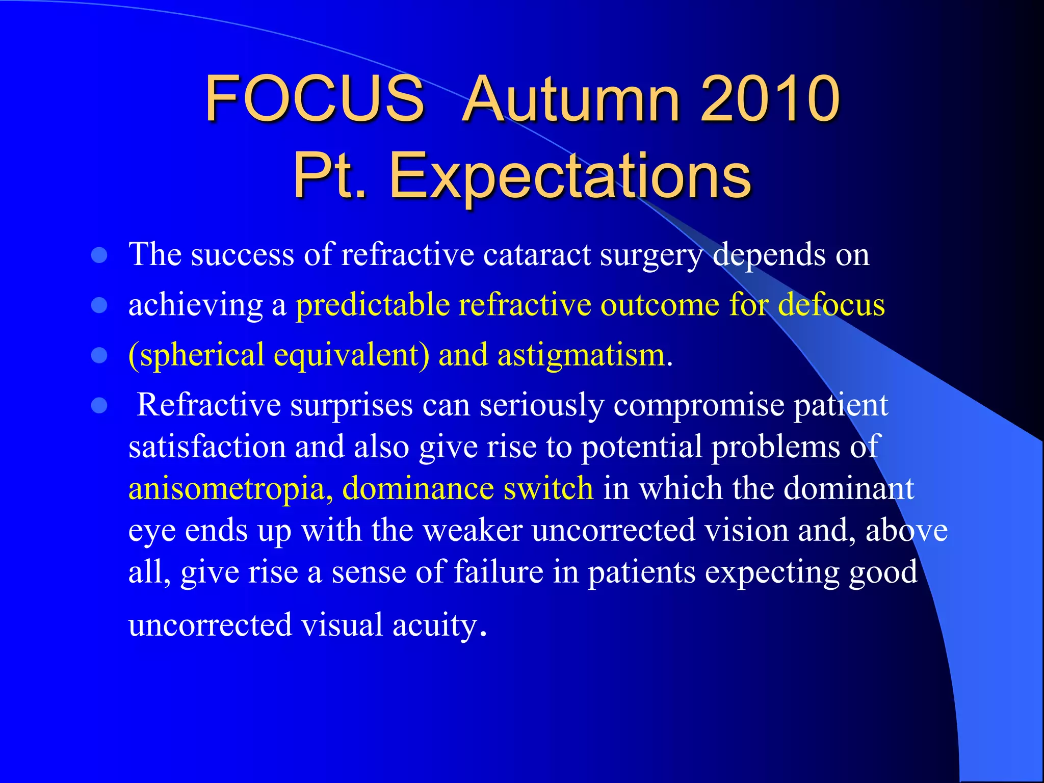 FOCUS Autumn 2010
Pt. Expectations
 The success of refractive cataract surgery depends on
 achieving a predictable refractive outcome for defocus
 (spherical equivalent) and astigmatism.
 Refractive surprises can seriously compromise patient
satisfaction and also give rise to potential problems of
anisometropia, dominance switch in which the dominant
eye ends up with the weaker uncorrected vision and, above
all, give rise a sense of failure in patients expecting good
uncorrected visual acuity.
 
