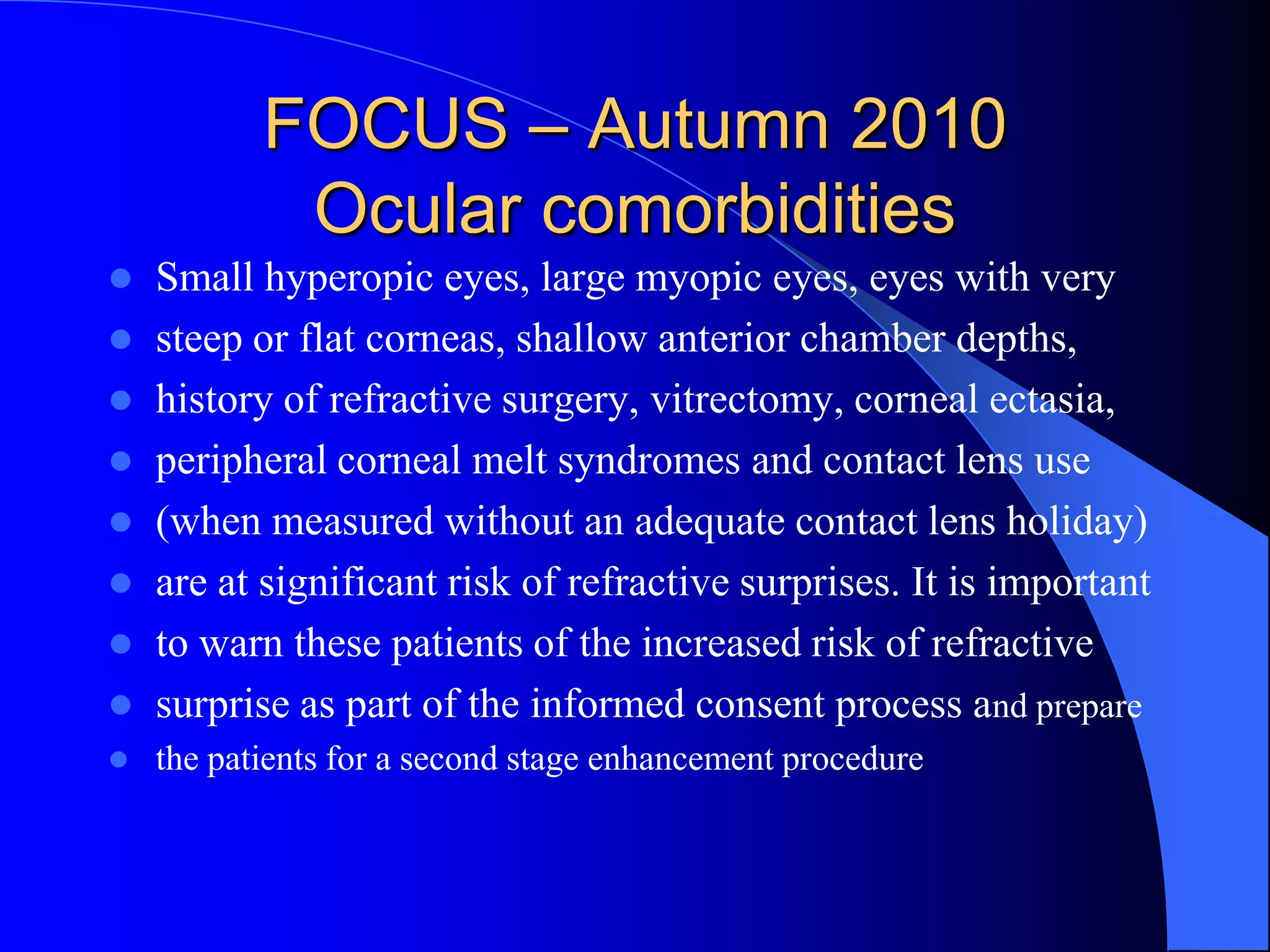 FOCUS – Autumn 2010
Ocular comorbidities
 Small hyperopic eyes, large myopic eyes, eyes with very
 steep or flat corneas, shallow anterior chamber depths,
 history of refractive surgery, vitrectomy, corneal ectasia,
 peripheral corneal melt syndromes and contact lens use
 (when measured without an adequate contact lens holiday)
 are at significant risk of refractive surprises. It is important
 to warn these patients of the increased risk of refractive
 surprise as part of the informed consent process and prepare
 the patients for a second stage enhancement procedure
 
