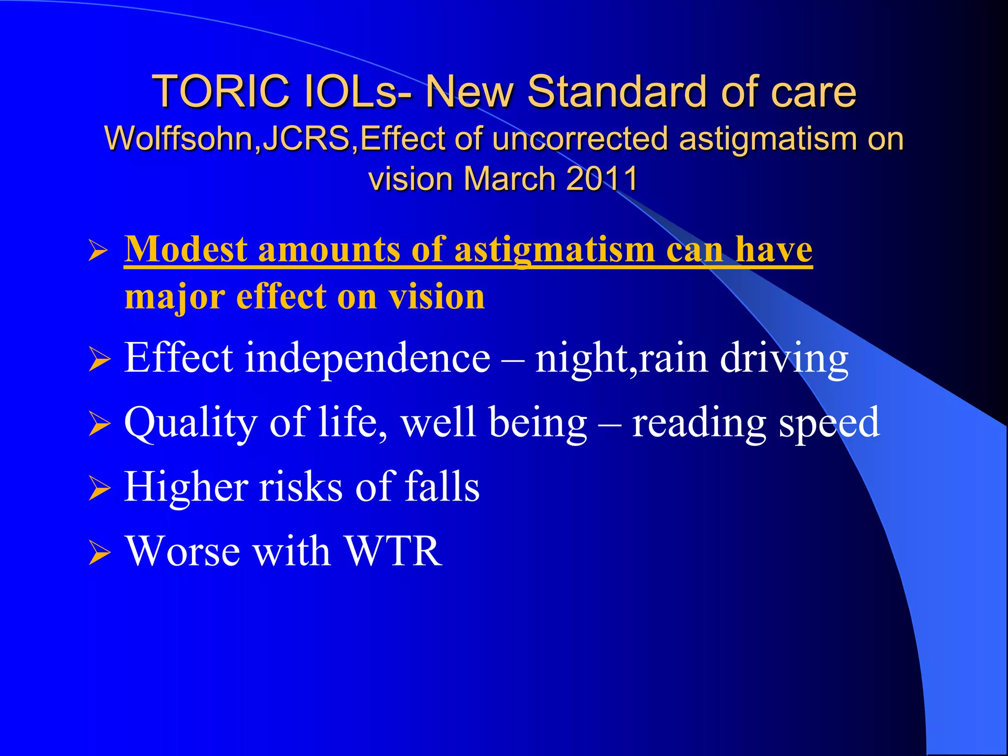 TORIC IOLs- New Standard of care
Wolffsohn,JCRS,Effect of uncorrected astigmatism on
vision March 2011
 Modest amounts of astigmatism can have
major effect on vision
 Effect independence – night,rain driving
 Quality of life, well being – reading speed
 Higher risks of falls
 Worse with WTR
 