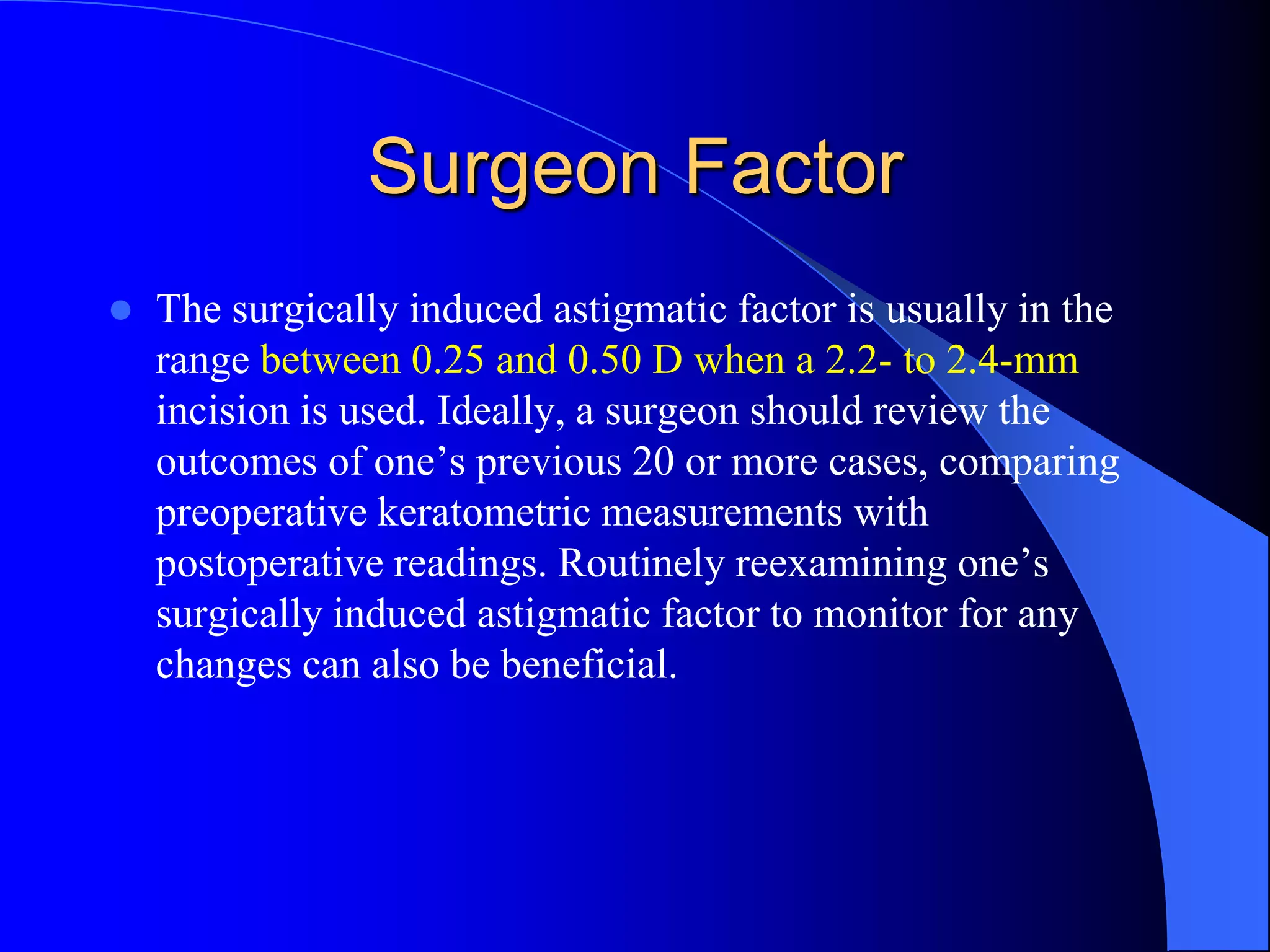 Surgeon Factor
 The surgically induced astigmatic factor is usually in the
range between 0.25 and 0.50 D when a 2.2- to 2.4-mm
incision is used. Ideally, a surgeon should review the
outcomes of one’s previous 20 or more cases, comparing
preoperative keratometric measurements with
postoperative readings. Routinely reexamining one’s
surgically induced astigmatic factor to monitor for any
changes can also be beneficial.
 