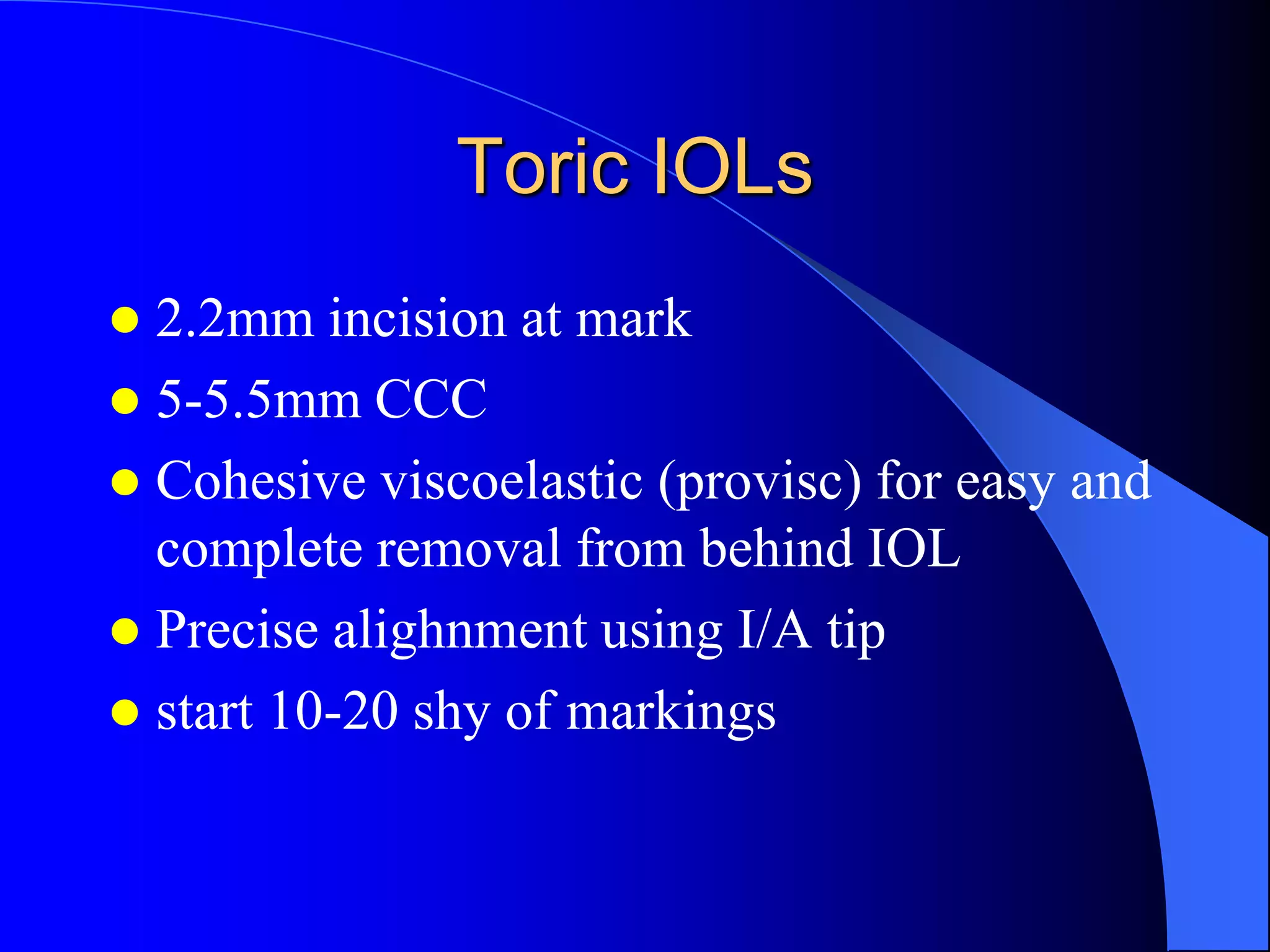 Toric IOLs
 2.2mm incision at mark
 5-5.5mm CCC
 Cohesive viscoelastic (provisc) for easy and
complete removal from behind IOL
 Precise alighnment using I/A tip
 start 10-20 shy of markings
 