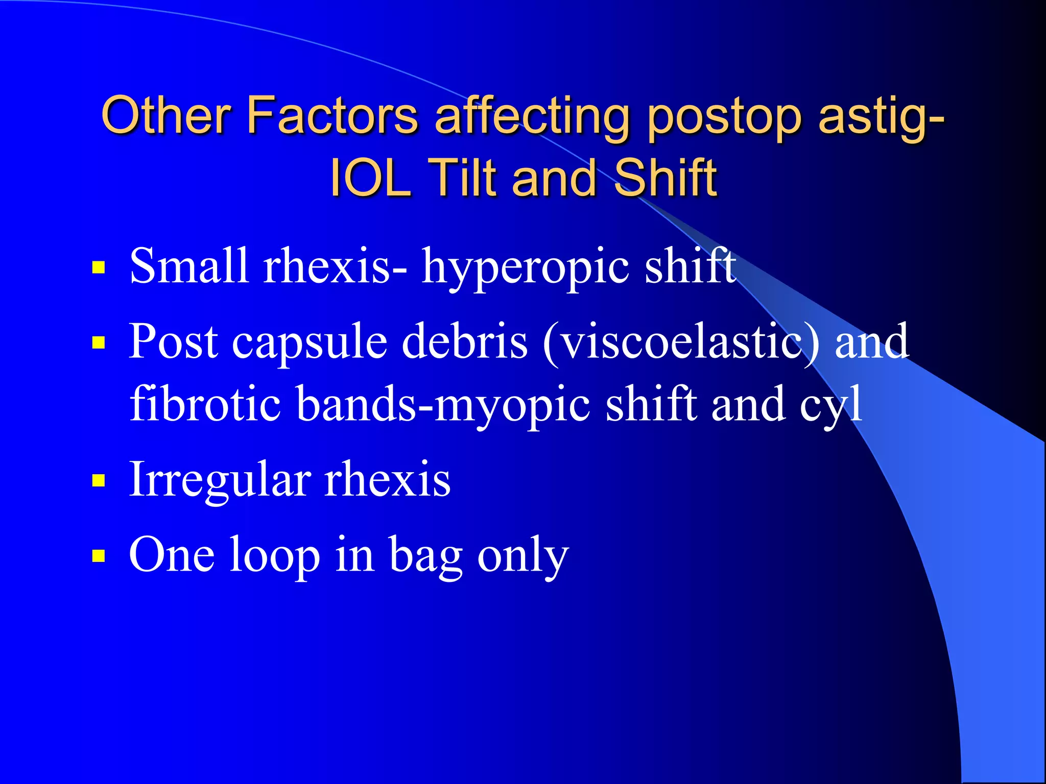 Other Factors affecting postop astig-
IOL Tilt and Shift
 Small rhexis- hyperopic shift
 Post capsule debris (viscoelastic) and
fibrotic bands-myopic shift and cyl
 Irregular rhexis
 One loop in bag only
 