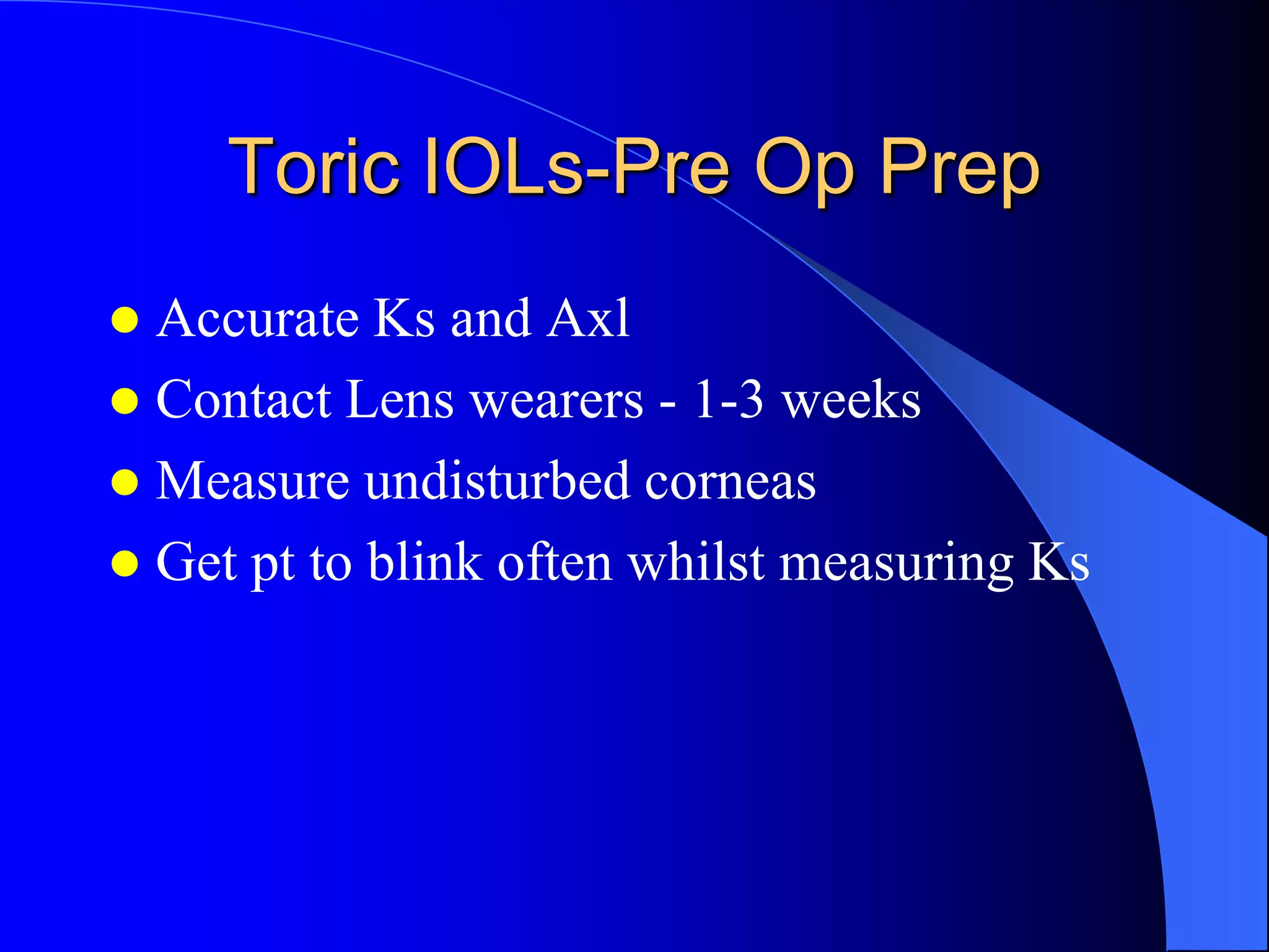 Toric IOLs-Pre Op Prep
 Accurate Ks and Axl
 Contact Lens wearers - 1-3 weeks
 Measure undisturbed corneas
 Get pt to blink often whilst measuring Ks
 
