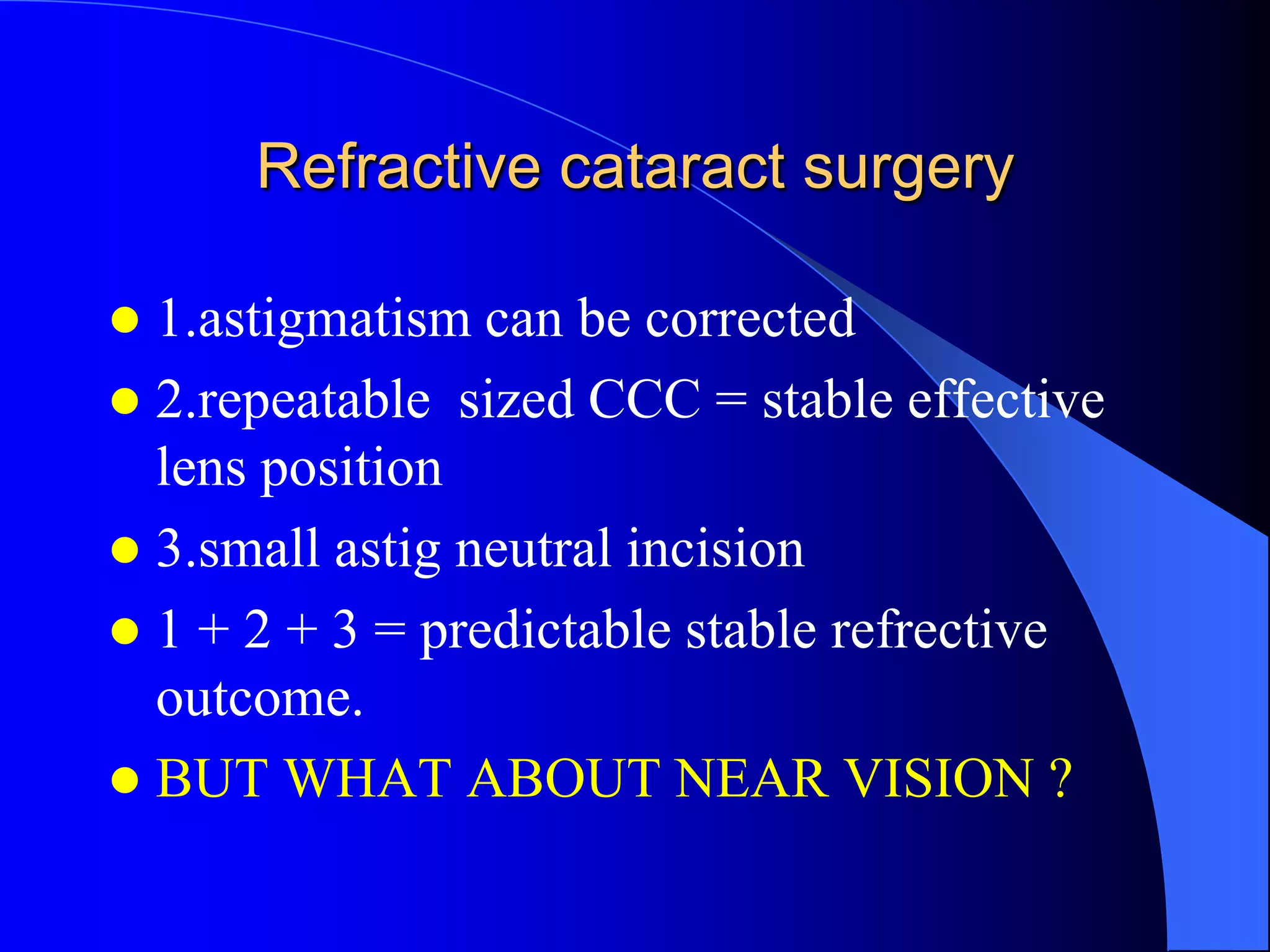 Refractive cataract surgery
 1.astigmatism can be corrected
 2.repeatable sized CCC = stable effective
lens position
 3.small astig neutral incision
 1 + 2 + 3 = predictable stable refrective
outcome.
 BUT WHAT ABOUT NEAR VISION ?
 