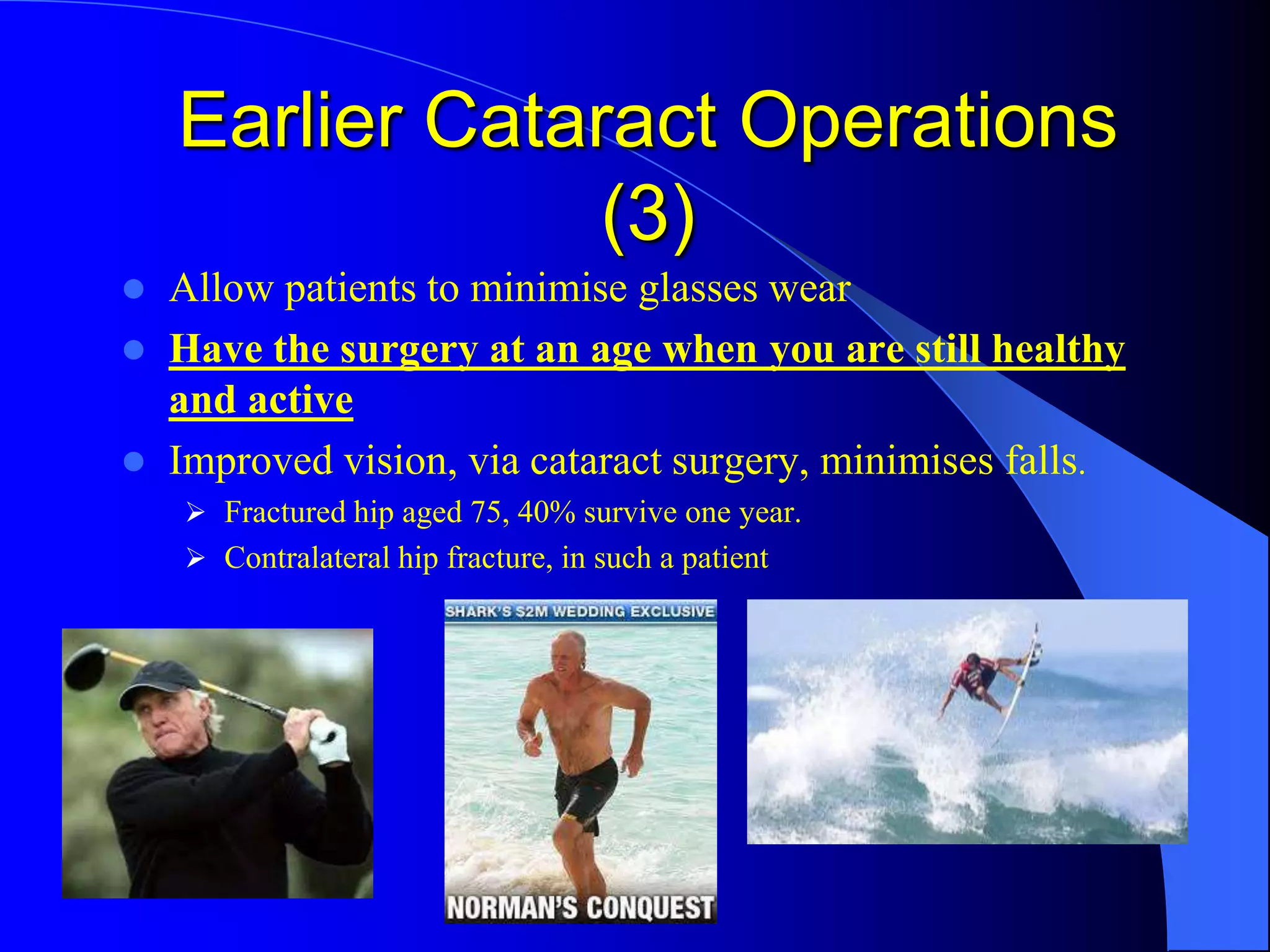 Earlier Cataract Operations
(3)
 Allow patients to minimise glasses wear
 Have the surgery at an age when you are still healthy
and active
 Improved vision, via cataract surgery, minimises falls.
 Fractured hip aged 75, 40% survive one year.
 Contralateral hip fracture, in such a patient
 