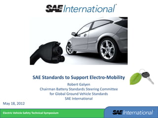 Electric Vehicle Safety Technical Symposium
SAE Standards to Support Electro-Mobility
Robert Galyen
Chairman Battery Standards Steering Committee
for Global Ground Vehicle Standards
SAE International
May 18, 2012
 