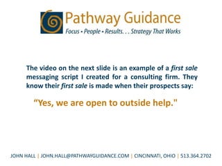 The video on the next slide is an example of a first sale
     messaging script I created for a consulting firm. They
     know their first sale is made when their prospects say:

        “Yes, we are open to outside help."




JOHN HALL | JOHN.HALL@PATHWAYGUIDANCE.COM | CINCINNATI, OHIO | 513.364.2702
 