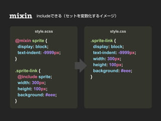 mixin                      Nesting
           includeできる（セットを変数化するイメージ）



• Sample & Demo
          style.scss                     style.css

 @mixin sprite {                .sprite-link {
   display: block;                display: block;
   text-indent: -9999px;          text-indent: -9999px;
 }                                width: 300px;
                                  height: 100px;
 .sprite-link {                   background: #eee;
   @include sprite;             }
   width: 300px;
   height: 100px;
   background: #eee;
 }
 